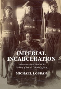 Imperial incarceration : detention without trial in the making of British colonial Africa